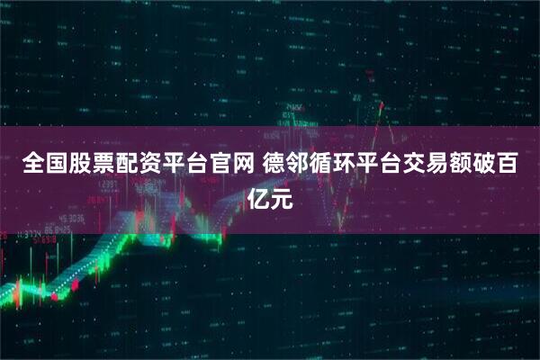 全国股票配资平台官网 德邻循环平台交易额破百亿元