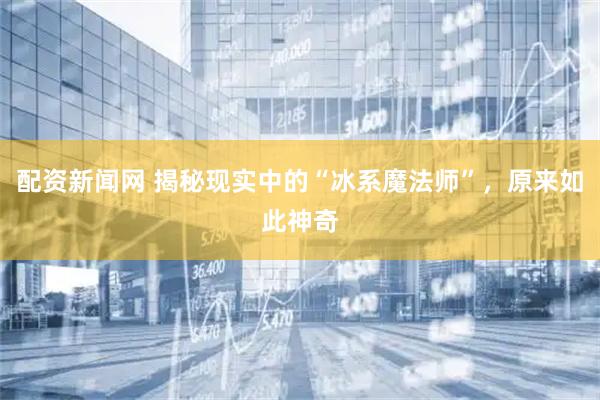 配资新闻网 揭秘现实中的“冰系魔法师”，原来如此神奇