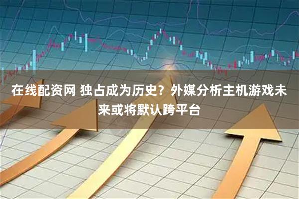 在线配资网 独占成为历史？外媒分析主机游戏未来或将默认跨平台