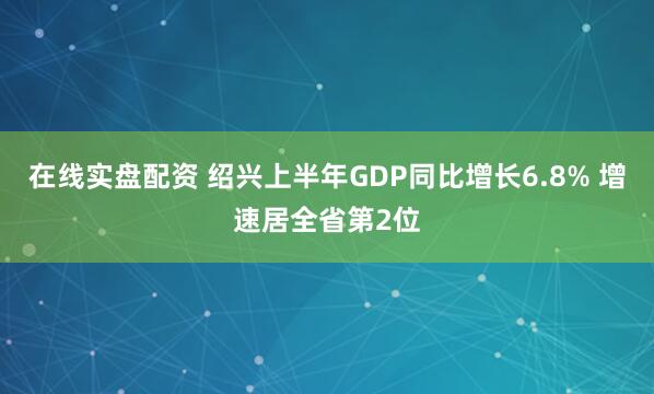 在线实盘配资 绍兴上半年GDP同比增长6.8% 增速居全省第2位