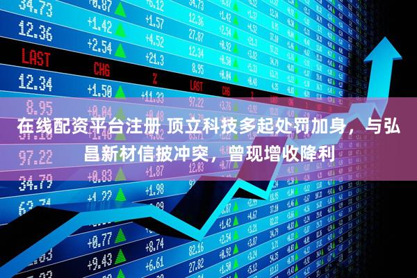 在线配资平台注册 顶立科技多起处罚加身，与弘昌新材信披冲突，曾现增收降利