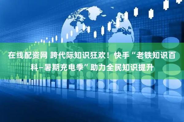 在线配资网 跨代际知识狂欢！快手“老铁知识百科—暑期充电季”助力全民知识提升