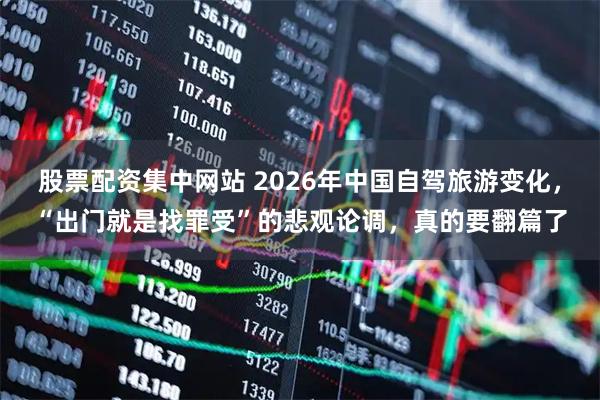 股票配资集中网站 2026年中国自驾旅游变化，“出门就是找罪受”的悲观论调，真的要翻篇了