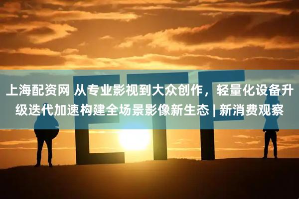 上海配资网 从专业影视到大众创作，轻量化设备升级迭代加速构建全场景影像新生态 | 新消费观察