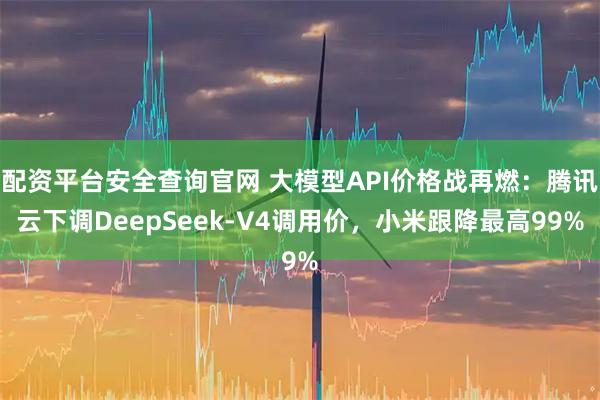 配资平台安全查询官网 大模型API价格战再燃：腾讯云下调DeepSeek-V4调用价，小米跟降最高99%