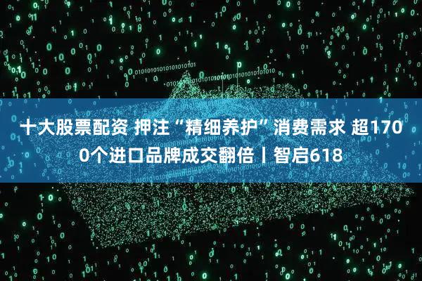 十大股票配资 押注“精细养护”消费需求 超1700个进口品牌成交翻倍丨智启618