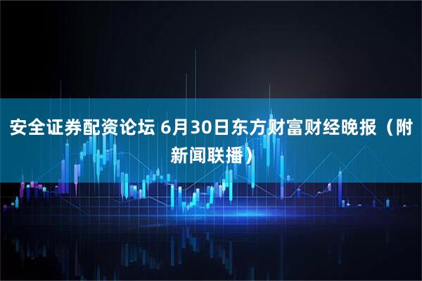 安全证券配资论坛 6月30日东方财富财经晚报（附新闻联播）