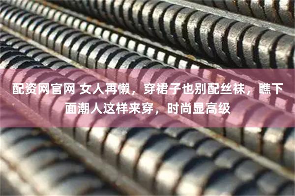 配资网官网 女人再懒，穿裙子也别配丝袜，瞧下面潮人这样来穿，时尚显高级