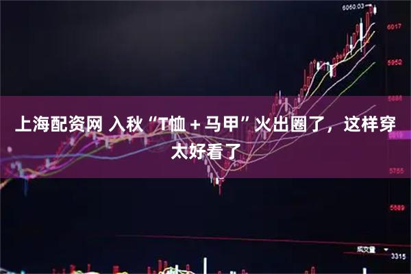 上海配资网 入秋“T恤＋马甲”火出圈了，这样穿太好看了