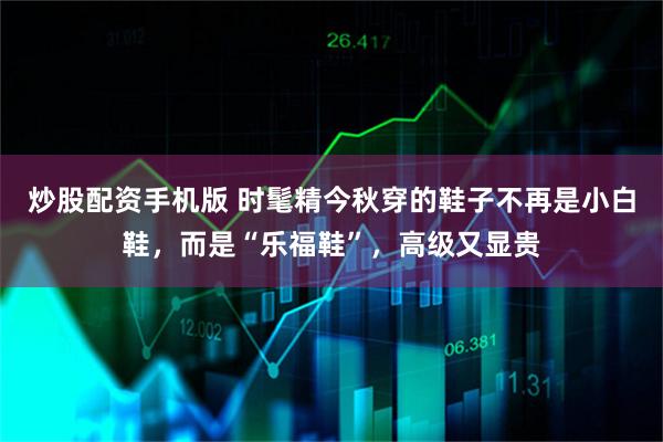 炒股配资手机版 时髦精今秋穿的鞋子不再是小白鞋，而是“乐福鞋”，高级又显贵