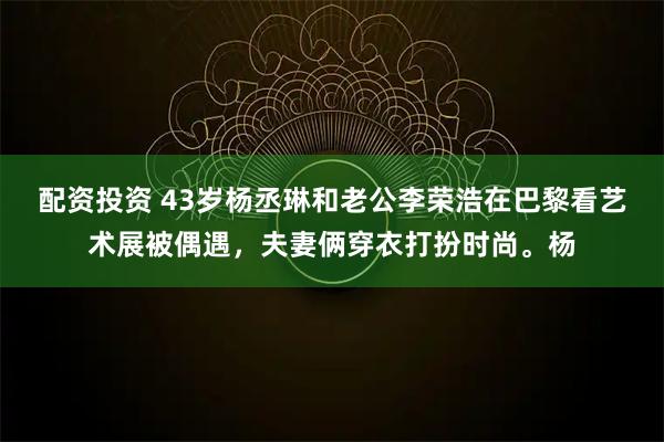 配资投资 43岁杨丞琳和老公李荣浩在巴黎看艺术展被偶遇，夫妻俩穿衣打扮时尚。杨