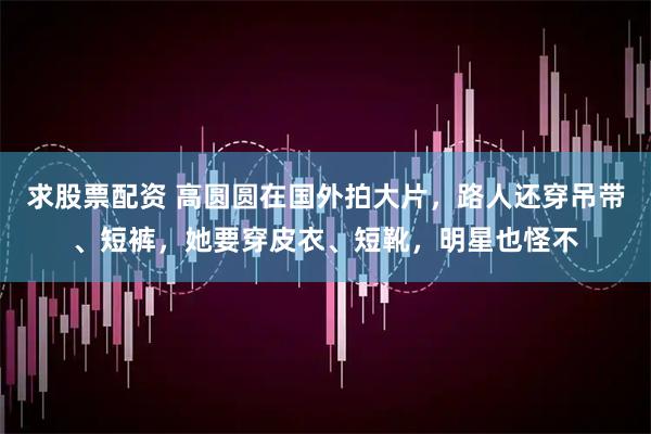 求股票配资 高圆圆在国外拍大片，路人还穿吊带、短裤，她要穿皮衣、短靴，明星也怪不